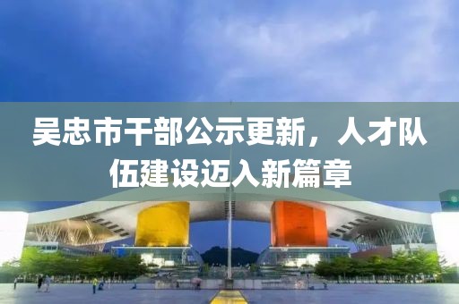 吳忠市干部公示更新，人才隊(duì)伍建設(shè)邁入新篇章