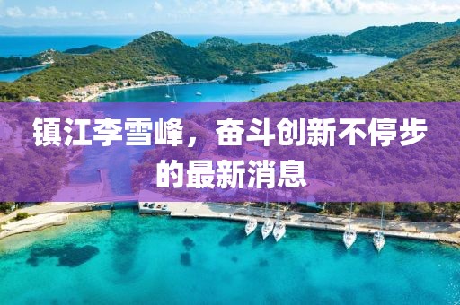 鎮(zhèn)江李雪峰，奮斗創(chuàng)新不停步的最新消息