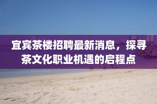 宜賓茶樓招聘最新消息，探尋茶文化職業(yè)機遇的啟程點