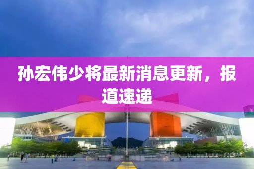 孫宏偉少將最新消息更新，報道速遞