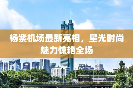 楊紫機場最新亮相，星光時尚魅力驚艷全場