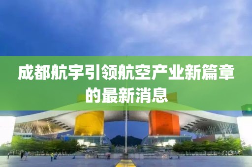 成都航宇引領(lǐng)航空產(chǎn)業(yè)新篇章的最新消息