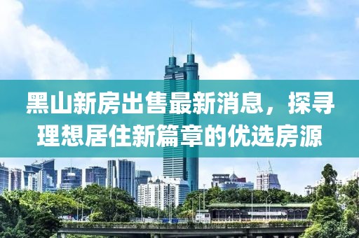 黑山新房出售最新消息，探尋理想居住新篇章的優(yōu)選房源