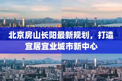 北京房山長陽最新規(guī)劃，打造宜居宜業(yè)城市新中心