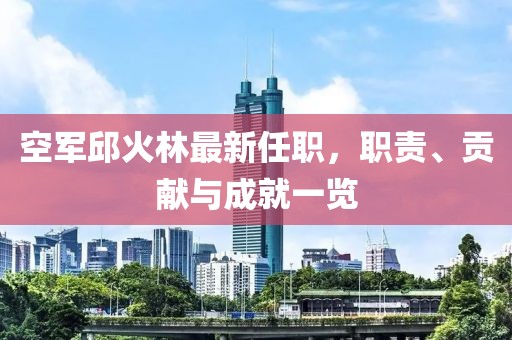 空軍邱火林最新任職，職責(zé)、貢獻(xiàn)與成就一覽