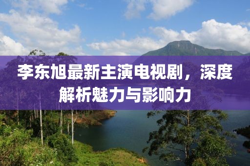 李東旭最新主演電視劇，深度解析魅力與影響力