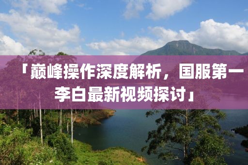 「巔峰操作深度解析，國服第一李白最新視頻探討」