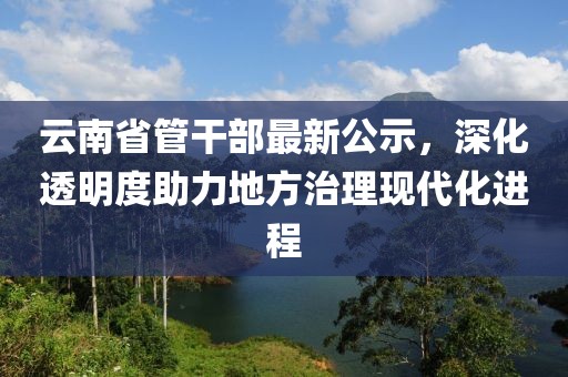 云南省管干部最新公示，深化透明度助力地方治理現(xiàn)代化進(jìn)程