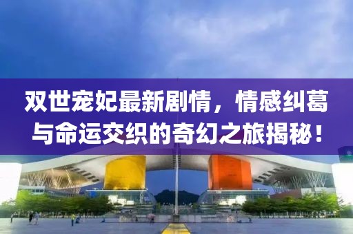 雙世寵妃最新劇情，情感糾葛與命運交織的奇幻之旅揭秘！
