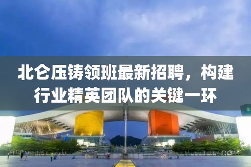 北侖壓鑄領(lǐng)班最新招聘，構(gòu)建行業(yè)精英團隊的關(guān)鍵一環(huán)