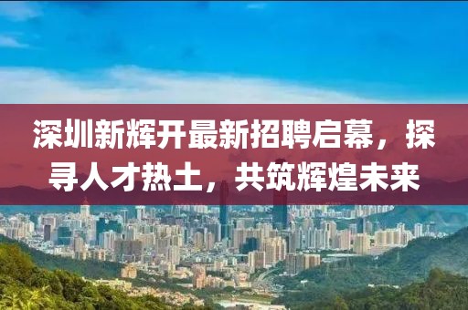 深圳新輝開(kāi)最新招聘啟幕，探尋人才熱土，共筑輝煌未來(lái)