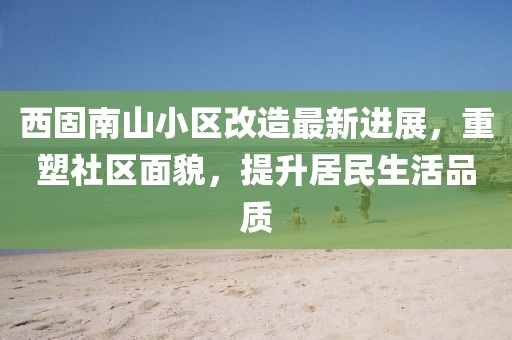 西固南山小區(qū)改造最新進(jìn)展，重塑社區(qū)面貌，提升居民生活品質(zhì)