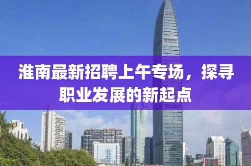 淮南最新招聘上午專場(chǎng)，探尋職業(yè)發(fā)展的新起點(diǎn)