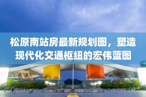 松原南站房最新規(guī)劃圖，塑造現(xiàn)代化交通樞紐的宏偉藍圖