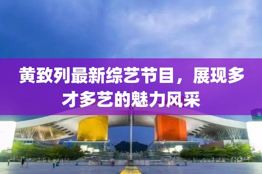 黃致列最新綜藝節(jié)目，展現(xiàn)多才多藝的魅力風采