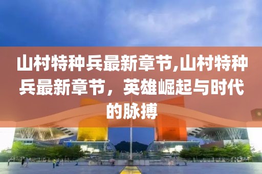 山村特種兵最新章節(jié),山村特種兵最新章節(jié)，英雄崛起與時(shí)代的脈搏