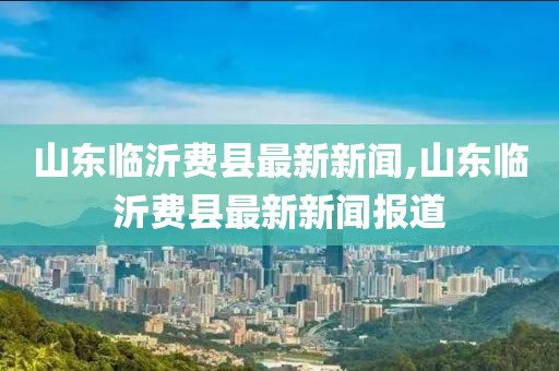 山東臨沂費(fèi)縣最新新聞,山東臨沂費(fèi)縣最新新聞報(bào)道