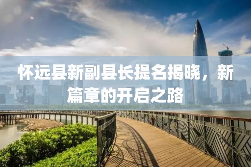 懷遠(yuǎn)縣新副縣長(zhǎng)提名揭曉，新篇章的開啟之路