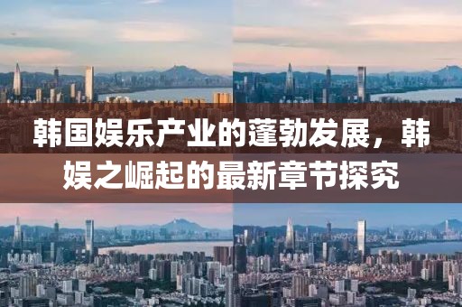韓國娛樂產(chǎn)業(yè)的蓬勃發(fā)展，韓娛之崛起的最新章節(jié)探究