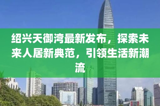 紹興天御灣最新發(fā)布，探索未來人居新典范，引領(lǐng)生活新潮流