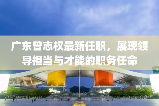 廣東曾志權(quán)最新任職，展現(xiàn)領(lǐng)導(dǎo)擔(dān)當(dāng)與才能的職務(wù)任命