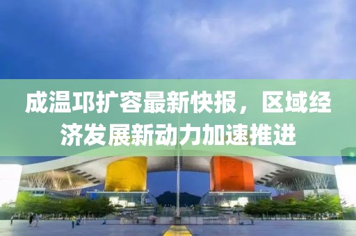 成溫邛擴容最新快報，區(qū)域經(jīng)濟發(fā)展新動力加速推進