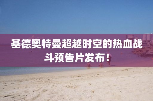 基德奧特曼超越時(shí)空的熱血戰(zhàn)斗預(yù)告片發(fā)布！