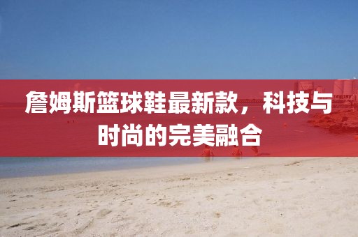 詹姆斯籃球鞋最新款，科技與時(shí)尚的完美融合