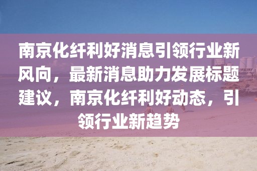 南京化纖利好消息引領(lǐng)行業(yè)新風(fēng)向，最新消息助力發(fā)展標(biāo)題建議，南京化纖利好動(dòng)態(tài)，引領(lǐng)行業(yè)新趨勢