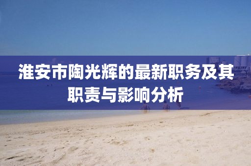 淮安市陶光輝的最新職務(wù)及其職責(zé)與影響分析