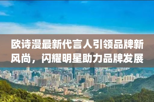 歐詩漫最新代言人引領(lǐng)品牌新風(fēng)尚，閃耀明星助力品牌發(fā)展
