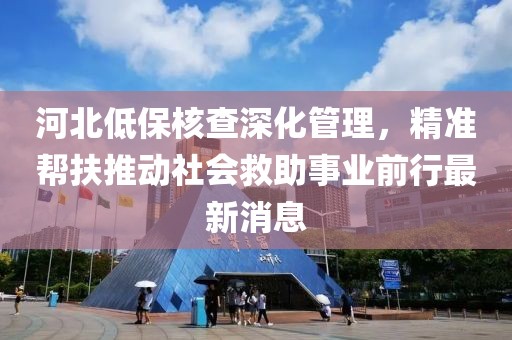 河北低保核查深化管理，精準(zhǔn)幫扶推動(dòng)社會(huì)救助事業(yè)前行最新消息