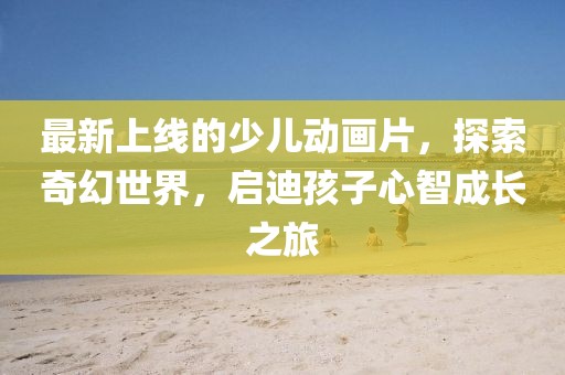 最新上線的少兒動(dòng)畫片，探索奇幻世界，啟迪孩子心智成長之旅