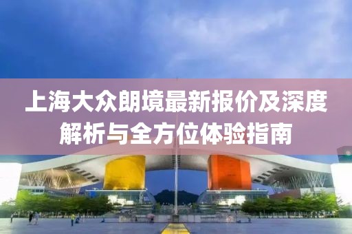 上海大眾朗境最新報(bào)價(jià)及深度解析與全方位體驗(yàn)指南