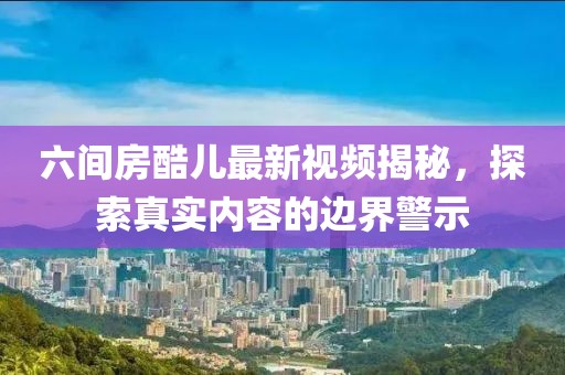 六間房酷兒最新視頻揭秘，探索真實(shí)內(nèi)容的邊界警示