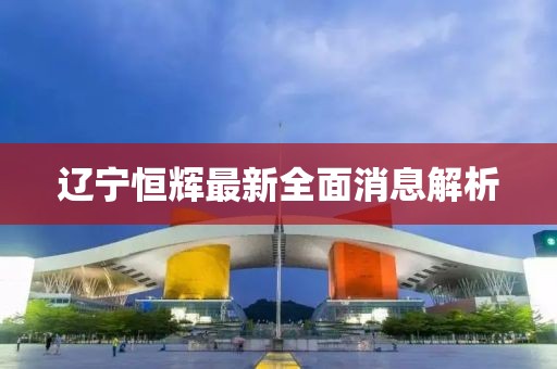 遼寧恒輝最新全面消息解析