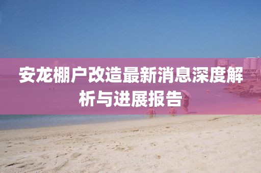 安龍棚戶改造最新消息深度解析與進展報告