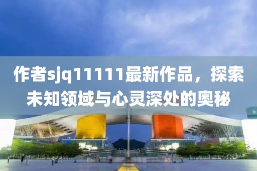 作者sjq11111最新作品，探索未知領(lǐng)域與心靈深處的奧秘