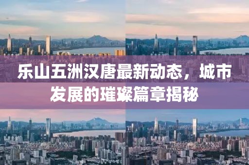 樂山五洲漢唐最新動(dòng)態(tài)，城市發(fā)展的璀璨篇章揭秘