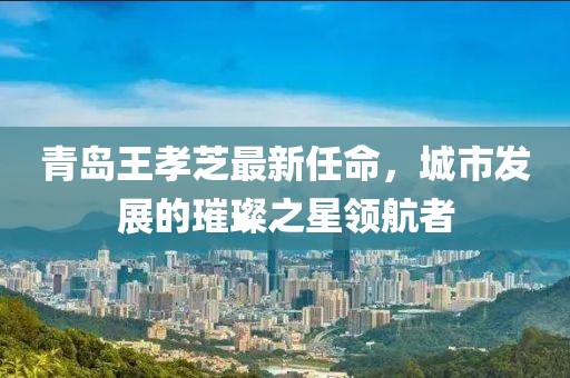青島王孝芝最新任命，城市發(fā)展的璀璨之星領(lǐng)航者
