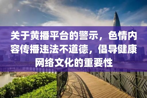 關(guān)于黃播平臺的警示，色情內(nèi)容傳播違法不道德，倡導健康網(wǎng)絡文化的重要性
