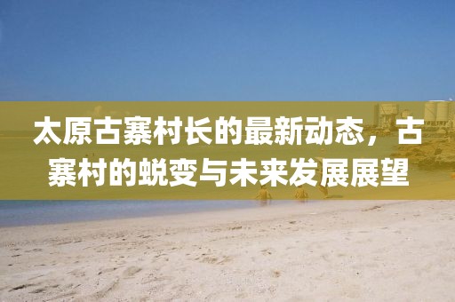 太原古寨村長的最新動態(tài)，古寨村的蛻變與未來發(fā)展展望