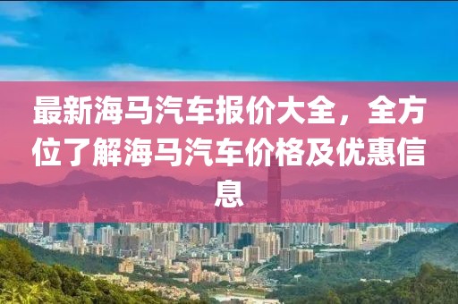 最新海馬汽車報價大全，全方位了解海馬汽車價格及優(yōu)惠信息