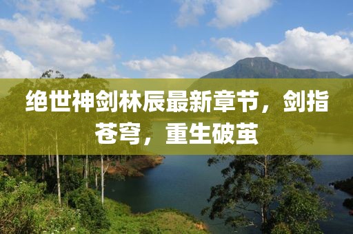 絕世神劍林辰最新章節(jié)，劍指蒼穹，重生破繭