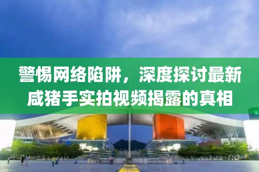 警惕網(wǎng)絡(luò)陷阱，深度探討最新咸豬手實拍視頻揭露的真相