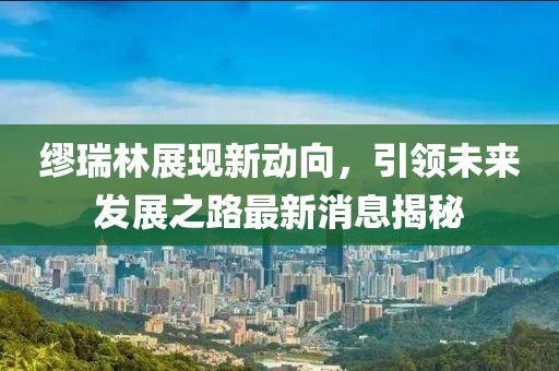 繆瑞林展現(xiàn)新動向，引領(lǐng)未來發(fā)展之路最新消息揭秘