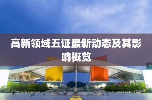 高新領(lǐng)域五證最新動態(tài)及其影響概覽