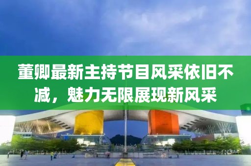 董卿最新主持節(jié)目風(fēng)采依舊不減，魅力無限展現(xiàn)新風(fēng)采