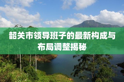 韶關(guān)市領(lǐng)導(dǎo)班子的最新構(gòu)成與布局調(diào)整揭秘