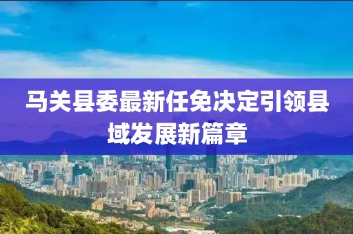 馬關(guān)縣委最新任免決定引領(lǐng)縣域發(fā)展新篇章